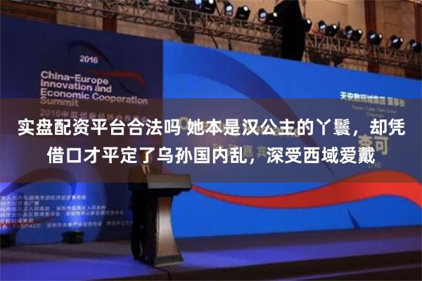 实盘配资平台合法吗 她本是汉公主的丫鬟，却凭借口才平定了乌孙国内乱，深受西域爱戴