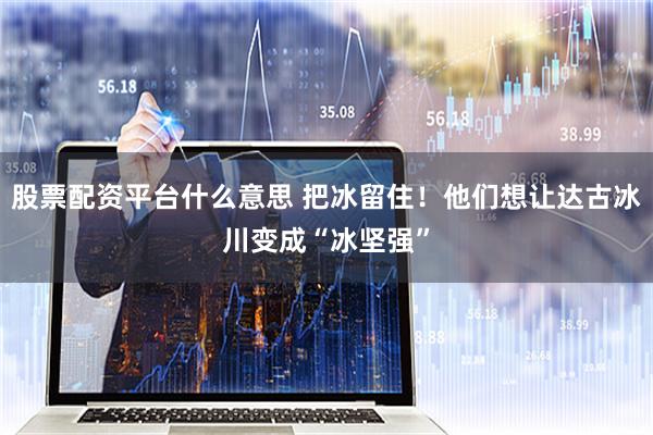 股票配资平台什么意思 把冰留住！他们想让达古冰川变成“冰坚强”