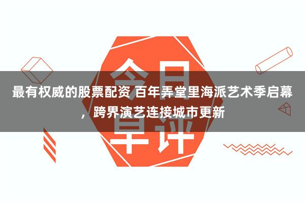 最有权威的股票配资 百年弄堂里海派艺术季启幕，跨界演艺连接城市更新
