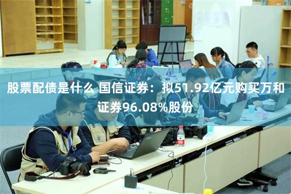 股票配债是什么 国信证券：拟51.92亿元购买万和证券96.08%股份