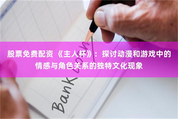 股票免费配资 《主人杯》：探讨动漫和游戏中的情感与角色关系的独特文化现象