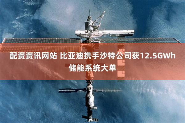 配资资讯网站 比亚迪携手沙特公司获12.5GWh储能系统大单