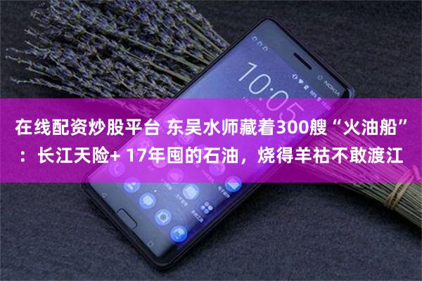在线配资炒股平台 东吴水师藏着300艘“火油船”：长江天险+ 17年囤的石油，烧得羊祜不敢渡江
