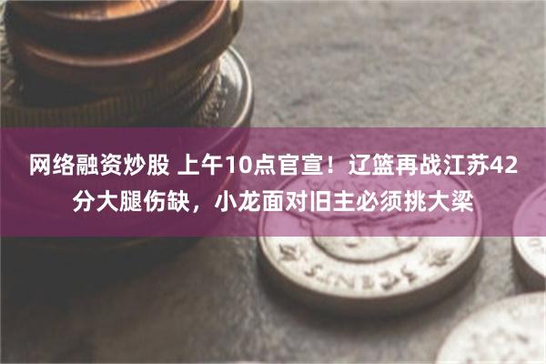 网络融资炒股 上午10点官宣！辽篮再战江苏42分大腿伤缺，小龙面对旧主必须挑大梁