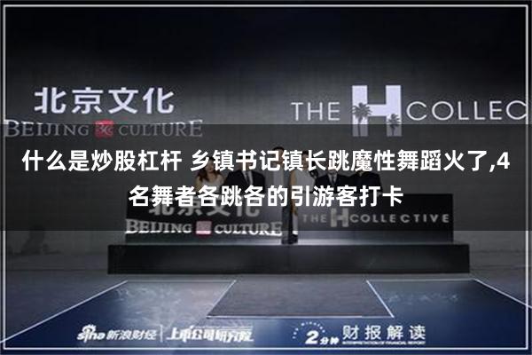 什么是炒股杠杆 乡镇书记镇长跳魔性舞蹈火了,4名舞者各跳各的引游客打卡