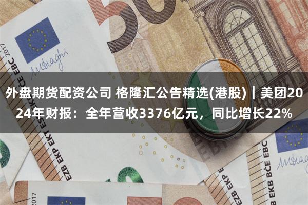外盘期货配资公司 格隆汇公告精选(港股)︱美团2024年财报：全年营收3376亿元，同比增长22%