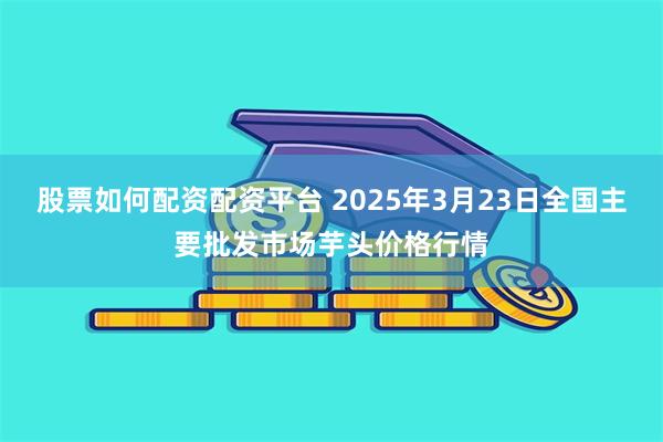 股票如何配资配资平台 2025年3月23日全国主要批发市场芋头价格行情