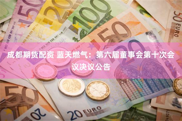 成都期货配资 蓝天燃气：第六届董事会第十次会议决议公告