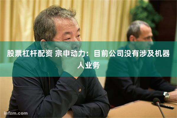 股票杠杆配资 宗申动力：目前公司没有涉及机器人业务