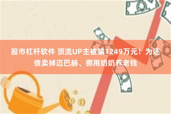 股市杠杆软件 顶流UP主被骗1249万元！为还债卖掉迈巴赫、挪用奶奶养老钱