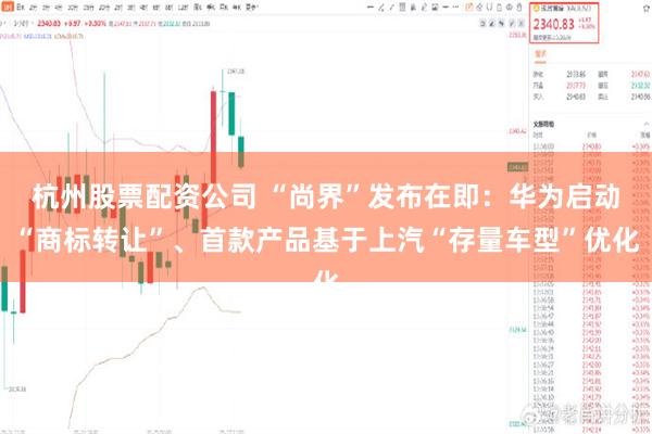 杭州股票配资公司 “尚界”发布在即：华为启动“商标转让”、首款产品基于上汽“存量车型”优化