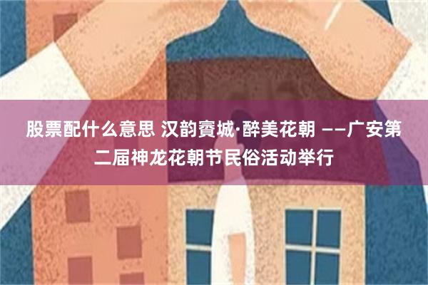股票配什么意思 汉韵賨城·醉美花朝 ——广安第二届神龙花朝节民俗活动举行
