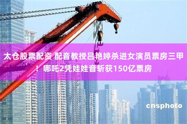 太仓股票配资 配音教授吕艳婷杀进女演员票房三甲！哪吒2凭娃娃音斩获150亿票房