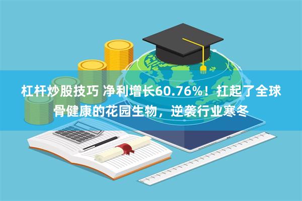 杠杆炒股技巧 净利增长60.76%！扛起了全球骨健康的花园生物，逆袭行业寒冬