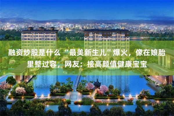 融资炒股是什么 “最美新生儿”爆火，像在娘胎里整过容，网友：接高颜值健康宝宝