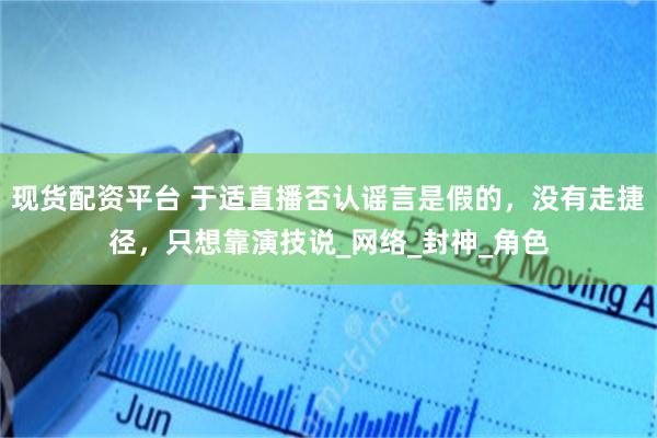 现货配资平台 于适直播否认谣言是假的，没有走捷径，只想靠演技说_网络_封神_角色
