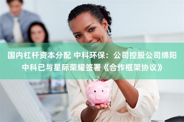 国内杠杆资本分配 中科环保：公司控股公司绵阳中科已与星际荣耀签署《合作框架协议》