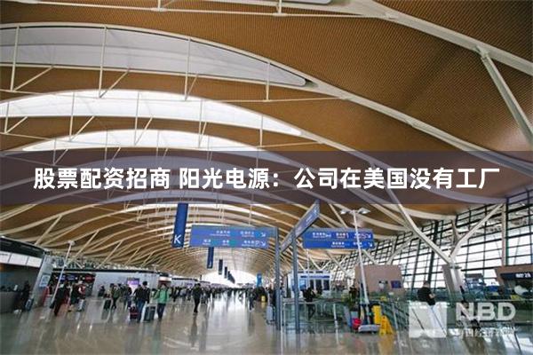 股票配资招商 阳光电源：公司在美国没有工厂