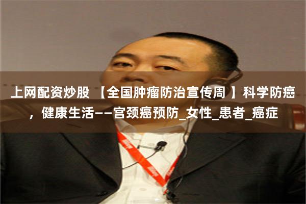 上网配资炒股 【全国肿瘤防治宣传周 】科学防癌，健康生活——宫颈癌预防_女性_患者_癌症