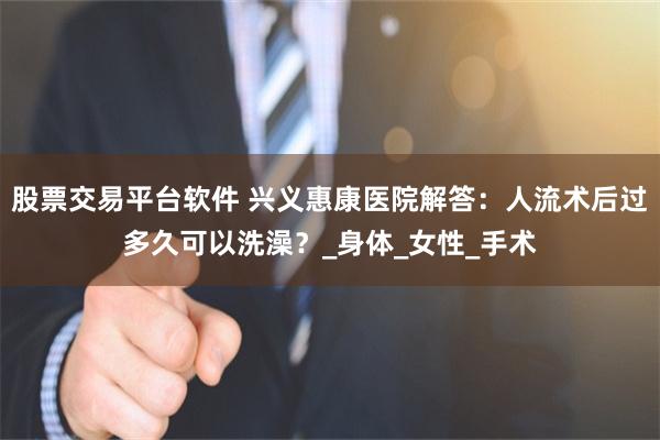 股票交易平台软件 兴义惠康医院解答：人流术后过多久可以洗澡？_身体_女性_手术