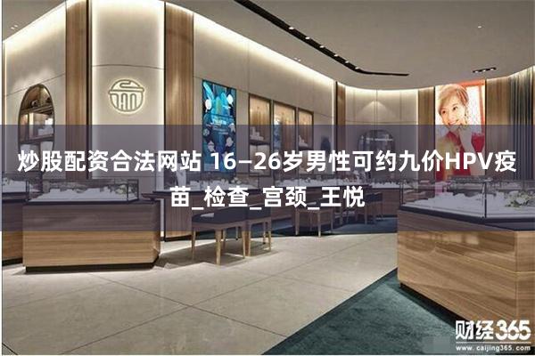 炒股配资合法网站 16—26岁男性可约九价HPV疫苗_检查_宫颈_王悦