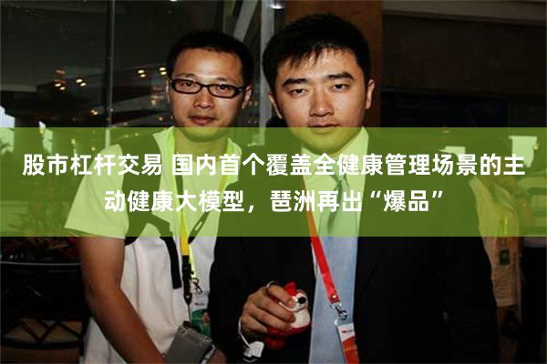 股市杠杆交易 国内首个覆盖全健康管理场景的主动健康大模型，琶洲再出“爆品”