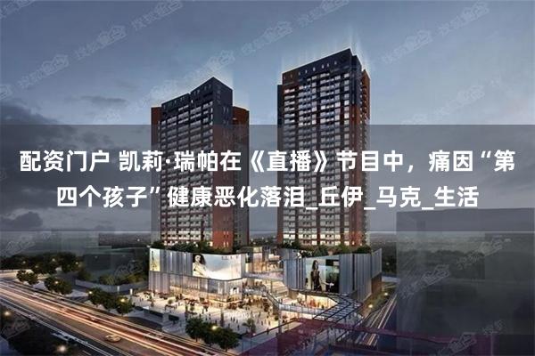 配资门户 凯莉·瑞帕在《直播》节目中，痛因“第四个孩子”健康恶化落泪_丘伊_马克_生活