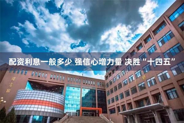 配资利息一般多少 强信心增力量 决胜“十四五”