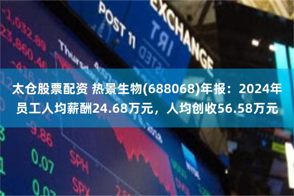 太仓股票配资 热景生物(688068)年报：2024年员工人均薪酬24.68万元，人均创收56.58万元