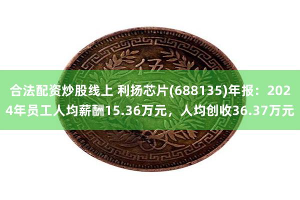 合法配资炒股线上 利扬芯片(688135)年报：2024年员工人均薪酬15.36万元，人均创收36.37万元