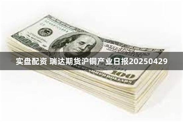 实盘配资 瑞达期货沪铜产业日报20250429