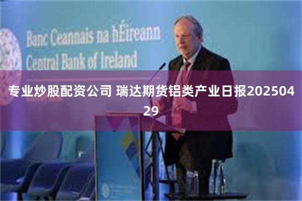 专业炒股配资公司 瑞达期货铝类产业日报20250429