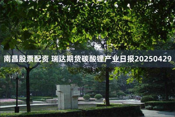 南昌股票配资 瑞达期货碳酸锂产业日报20250429