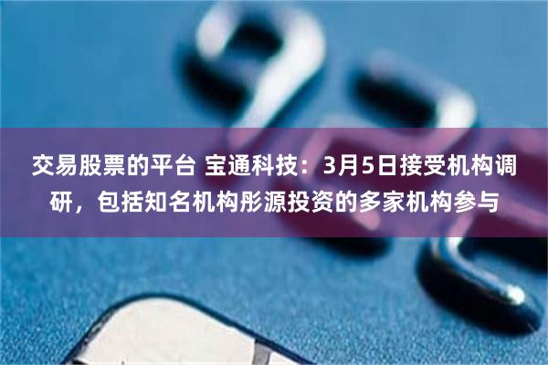 交易股票的平台 宝通科技：3月5日接受机构调研，包括知名机构彤源投资的多家机构参与
