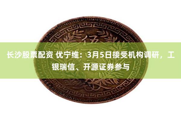 长沙股票配资 优宁维：3月5日接受机构调研，工银瑞信、开源证券参与