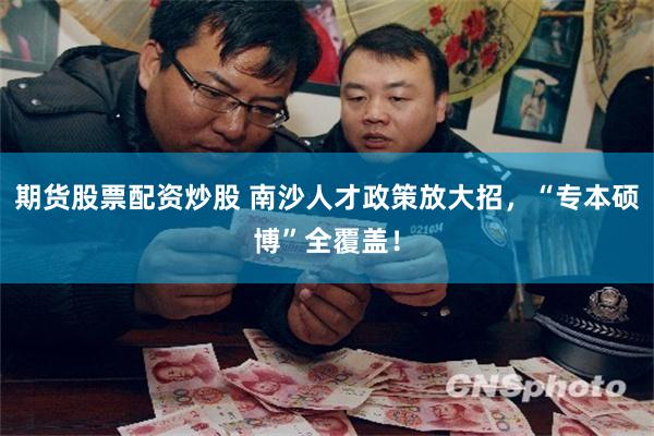 期货股票配资炒股 南沙人才政策放大招，“专本硕博”全覆盖！