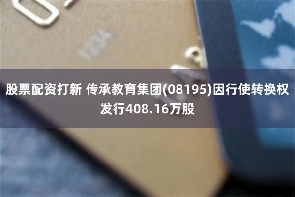 股票配资打新 传承教育集团(08195)因行使转换权发行408.16万股