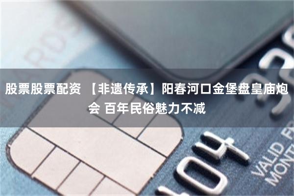 股票股票配资 【非遗传承】阳春河口金堡盘皇庙炮会 百年民俗魅力不减
