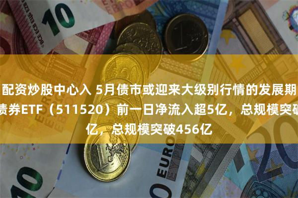 配资炒股中心入 5月债市或迎来大级别行情的发展期，政金债券ETF（511520）前一日净流入超5亿，总规模突破456亿