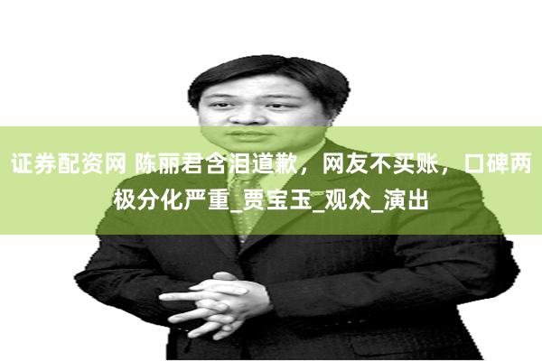 证券配资网 陈丽君含泪道歉，网友不买账，口碑两极分化严重_贾宝玉_观众_演出