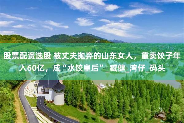 股票配资选股 被丈夫抛弃的山东女人，靠卖饺子年入60亿，成“水饺皇后”_臧健_湾仔_码头
