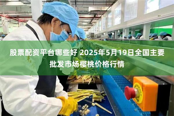 股票配资平台哪些好 2025年5月19日全国主要批发市场樱桃价格行情