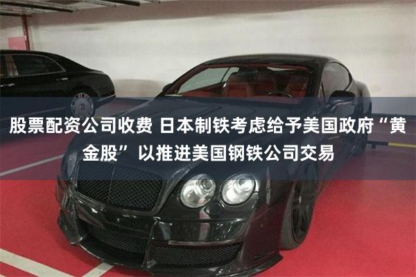 股票配资公司收费 日本制铁考虑给予美国政府“黄金股” 以推进美国钢铁公司交易