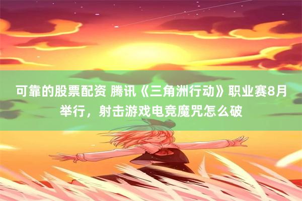 可靠的股票配资 腾讯《三角洲行动》职业赛8月举行，射击游戏电竞魔咒怎么破