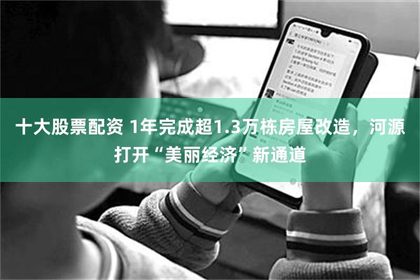 十大股票配资 1年完成超1.3万栋房屋改造，河源打开“美丽经济”新通道