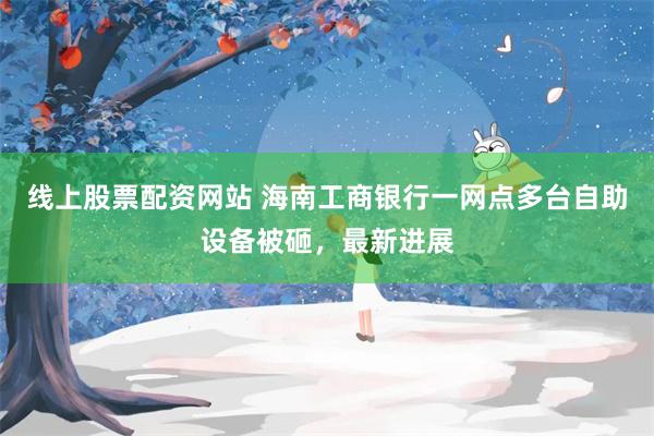 线上股票配资网站 海南工商银行一网点多台自助设备被砸，最新进展