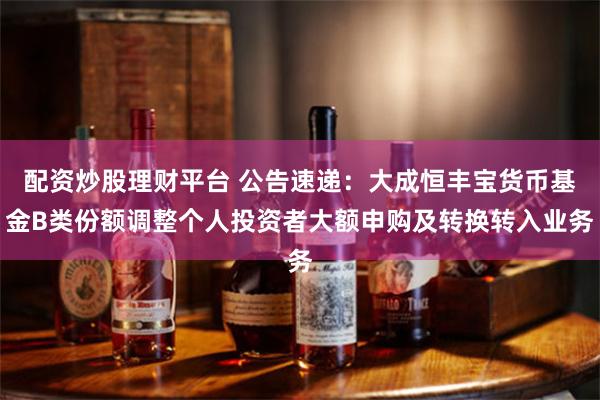 配资炒股理财平台 公告速递：大成恒丰宝货币基金B类份额调整个人投资者大额申购及转换转入业务