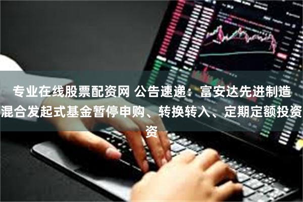 专业在线股票配资网 公告速递：富安达先进制造混合发起式基金暂停申购、转换转入、定期定额投资