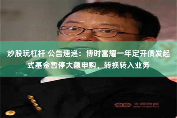 炒股玩杠杆 公告速递：博时富耀一年定开债发起式基金暂停大额申购、转换转入业务