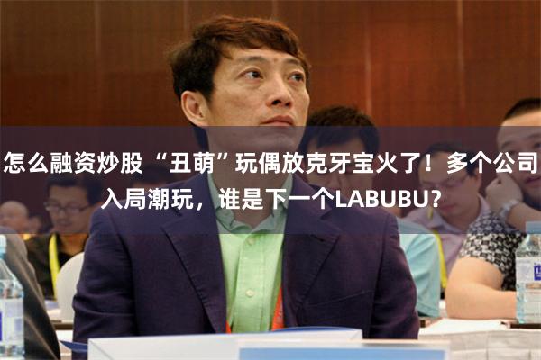 怎么融资炒股 “丑萌”玩偶放克牙宝火了！多个公司入局潮玩，谁是下一个LABUBU？